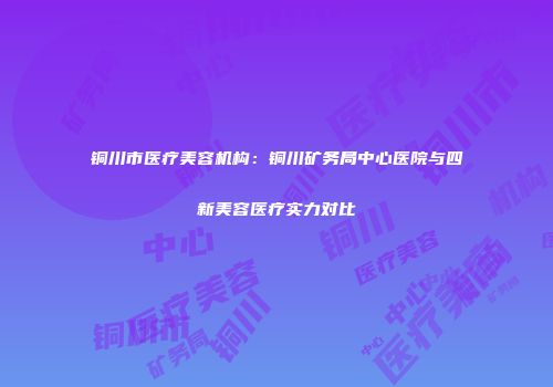 铜川市医疗美容机构：铜川矿务局中心医院与四新美容医疗实力对比