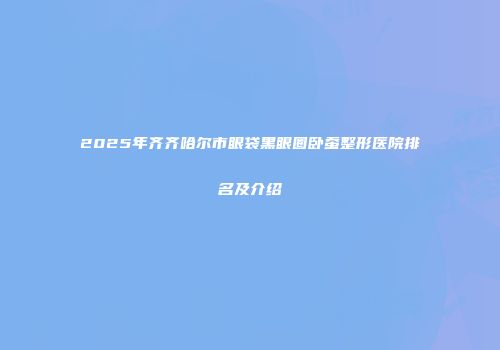 2025年齐齐哈尔市眼袋黑眼圈卧蚕整形医院排名及介绍