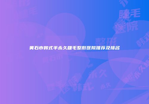 黄石市韩式半永久睫毛整形医院推荐及排名