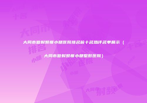 大同市做射频瘦小腿医院排名前十名热评名单展示（大同市做射频瘦小腿整形医院）