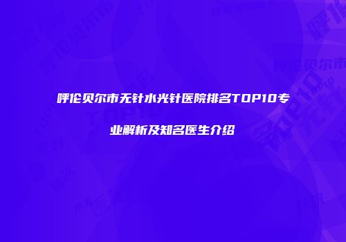 呼伦贝尔市无针水光针医院排名TOP10专业解析及知名医生介绍