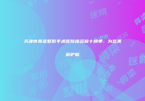 天津市鼻梁整形手术医院排名前十榜单：为您美丽护航