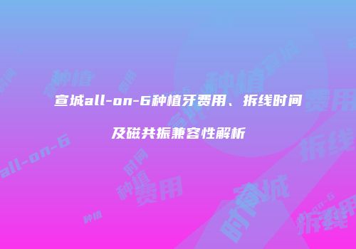 宣城all-on-6种植牙费用、拆线时间及磁共振兼容性解析