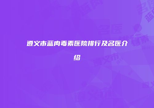遵义市蓝肉毒素医院排行及名医介绍