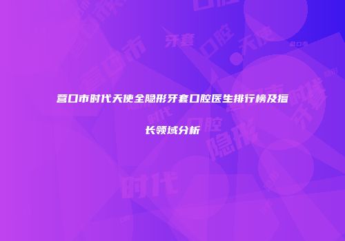 营口市时代天使全隐形牙套口腔医生排行榜及擅长领域分析