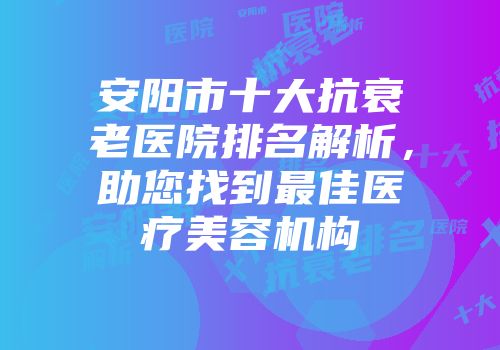 安阳市十大抗衰老医院排名解析，助您找到最佳医疗美容机构