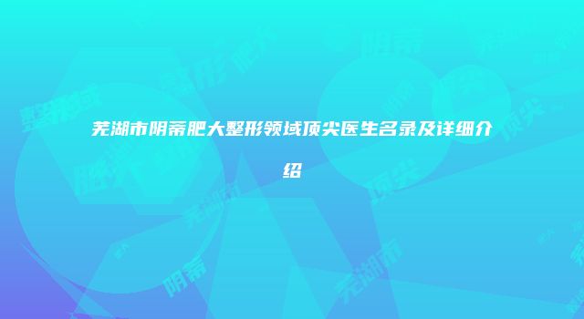 芜湖市阴蒂肥大整形领域顶尖医生名录及详细介绍