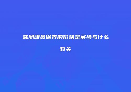 株洲隆鼻保养的价格是多少与什么有关
