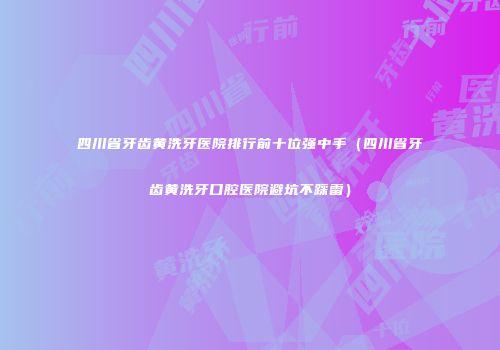四川省牙齿黄洗牙医院排行前十位强中手（四川省牙齿黄洗牙口腔医院避坑不踩雷）
