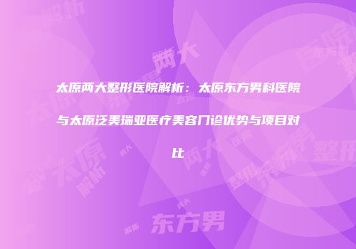 太原两大整形医院解析：太原东方男科医院与太原泛美瑞亚医疗美容门诊优势与项目对比