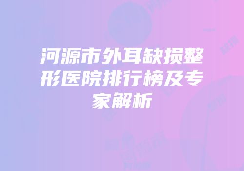 河源市外耳缺损整形医院排行榜及专家解析