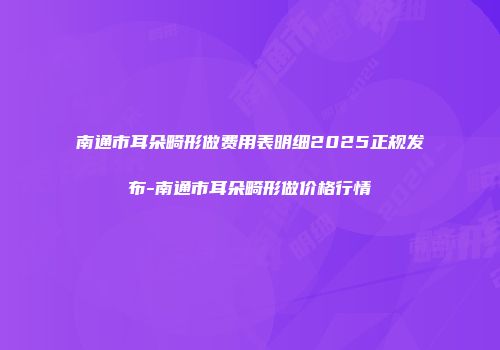 南通市耳朵畸形做费用表明细2025正规发布-南通市耳朵畸形做价格行情