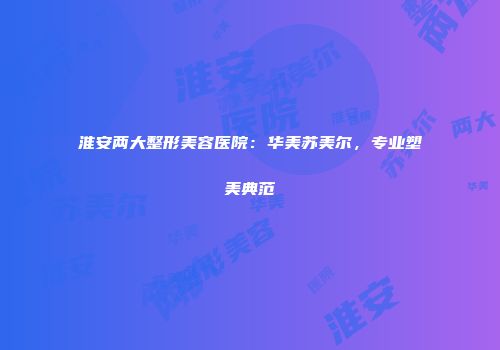 淮安两大整形美容医院：华美苏美尔，专业塑美典范