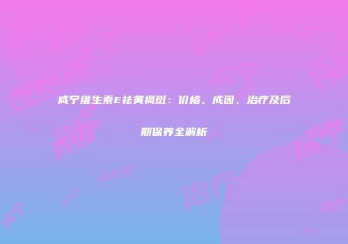 咸宁维生素E祛黄褐斑：价格、成因、治疗及后期保养全解析