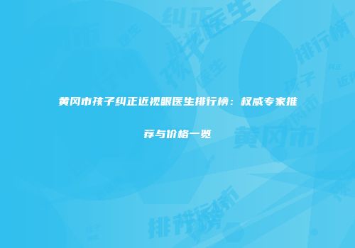 黄冈市孩子纠正近视眼医生排行榜：权威专家推荐与价格一览
