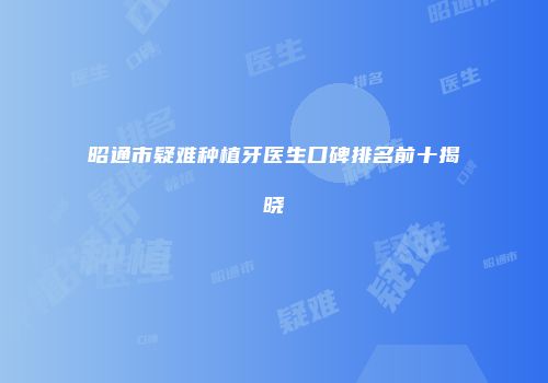昭通市疑难种植牙医生口碑排名前十揭晓