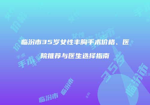 临汾市35岁女性丰胸手术价格、医院推荐与医生选择指南