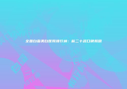 全国白蚕美白医院排行榜：前二十名口碑揭晓