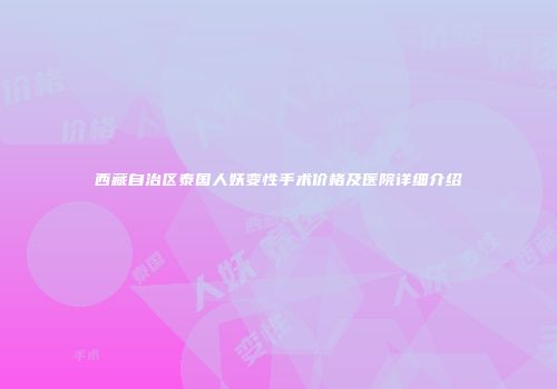 西藏自治区泰国人妖变性手术价格及医院详细介绍