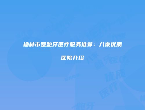 榆林市整龅牙医疗服务推荐：八家优质医院介绍