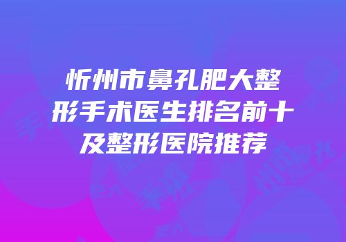 忻州市鼻孔肥大整形手术医生排名前十及整形医院推荐