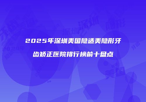 2025年深圳美国隐适美隐形牙齿矫正医院排行榜前十盘点