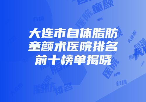 大连市自体脂肪童颜术医院排名前十榜单揭晓