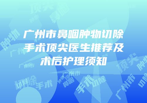 广州市鼻咽肿物切除手术顶尖医生推荐及术后护理须知