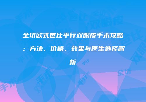 全切欧式芭比平行双眼皮手术攻略：方法、价格、效果与医生选择解析