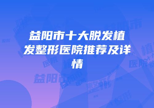 益阳市十大脱发植发整形医院推荐及详情