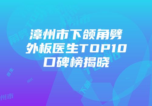 漳州市下颌角劈外板医生TOP10口碑榜揭晓