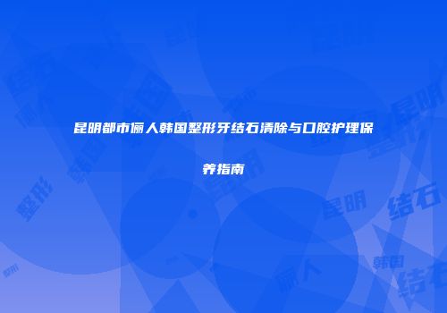 昆明都市俪人韩国整形牙结石清除与口腔护理保养指南