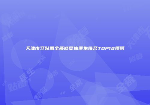 天津市牙贴面全瓷修复体医生排名TOP10揭晓