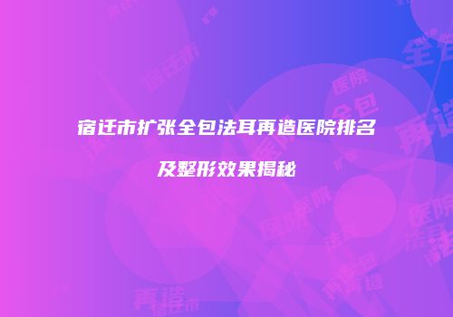 宿迁市扩张全包法耳再造医院排名及整形效果揭秘