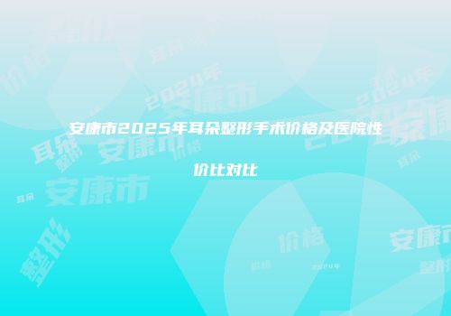安康市2025年耳朵整形手术价格及医院性价比对比