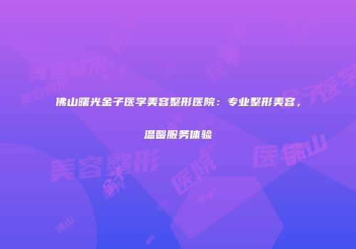 佛山曙光金子医学美容整形医院：专业整形美容，温馨服务体验
