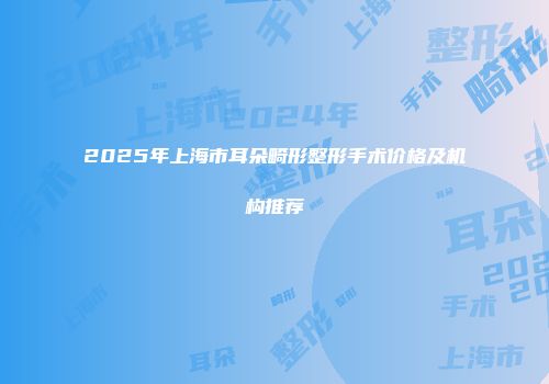 2025年上海市耳朵畸形整形手术价格及机构推荐
