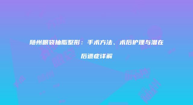 随州眼袋抽脂整形：手术方法、术后护理与潜在后遗症详解