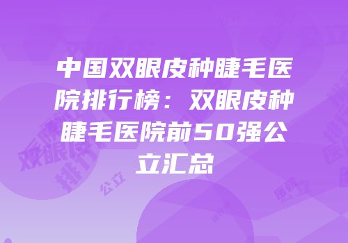 中国双眼皮种睫毛医院排行榜：双眼皮种睫毛医院前50强公立汇总