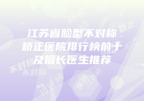 江苏省脸型不对称矫正医院排行榜前十及擅长医生推荐