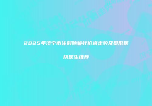 2025年济宁市注射除皱针价格走势及整形医院医生推荐