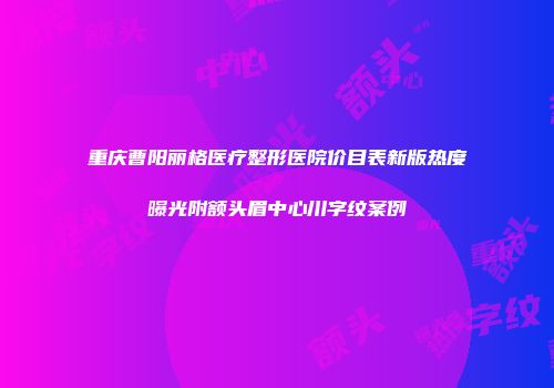 重庆曹阳丽格医疗整形医院价目表新版热度曝光附额头眉中心川字纹案例