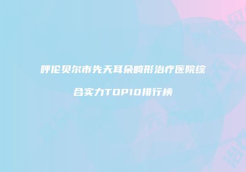 呼伦贝尔市先天耳朵畸形治疗医院综合实力TOP10排行榜