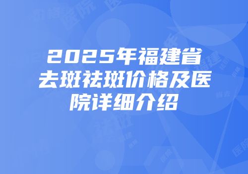 2025年福建省去斑祛斑价格及医院详细介绍