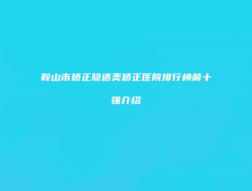 鞍山市矫正隐适美矫正医院排行榜前十强介绍