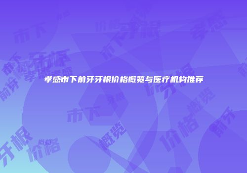 孝感市下前牙牙根价格概览与医疗机构推荐