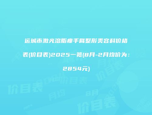 运城市激光溶脂瘦手臂整形美容科价格表(价目表)2025一览(8月-2月均价为：2854元)
