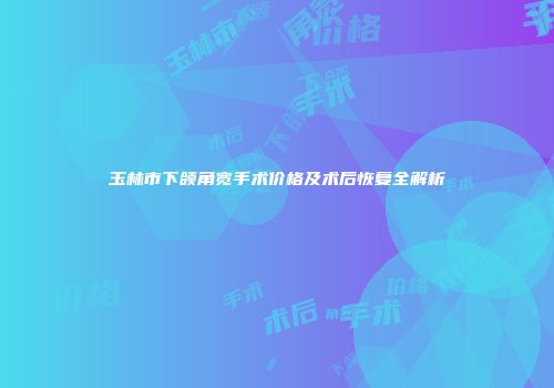 玉林市下颌角宽手术价格及术后恢复全解析