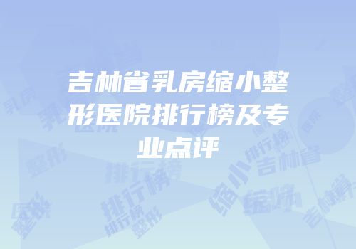 吉林省乳房缩小整形医院排行榜及专业点评