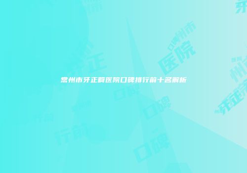 常州市牙正畸医院口碑排行前十名解析